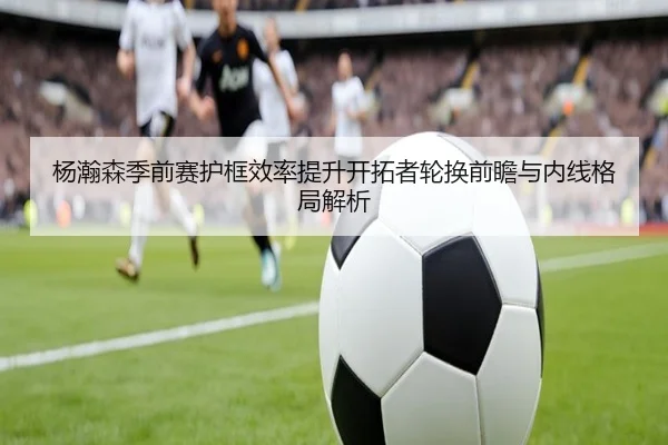 杨瀚森季前赛护框效率提升开拓者轮换前瞻与内线格局解析